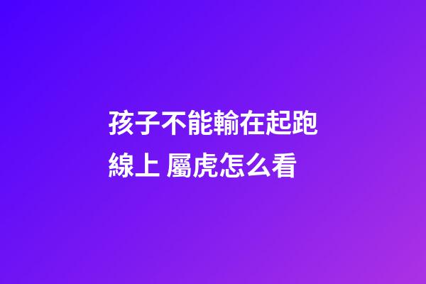孩子不能輸在起跑線上 屬虎怎么看